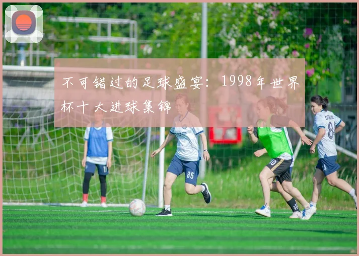 不可错过的足球盛宴：1998年世界杯十大进球集锦