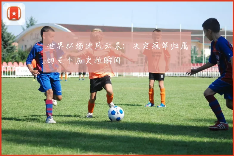 世界杯场次风云录：决定冠军归属的五个历史性瞬间