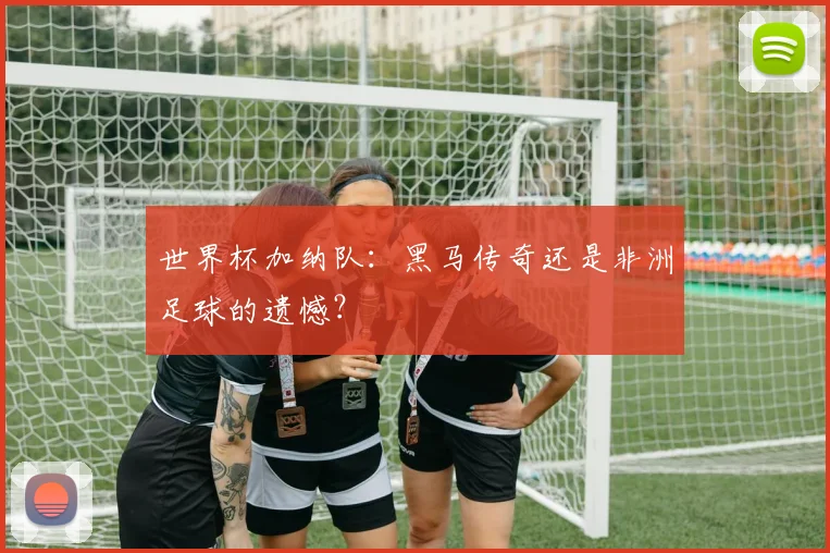 世界杯加纳队：黑马传奇还是非洲足球的遗憾？