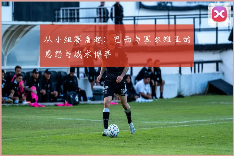 从小组赛看起：巴西与塞尔维亚的恩怨与战术博弈