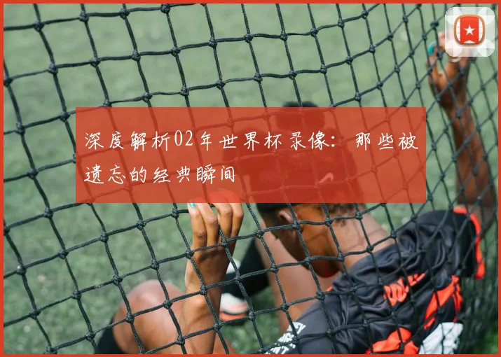 深度解析02年世界杯录像：那些被遗忘的经典瞬间